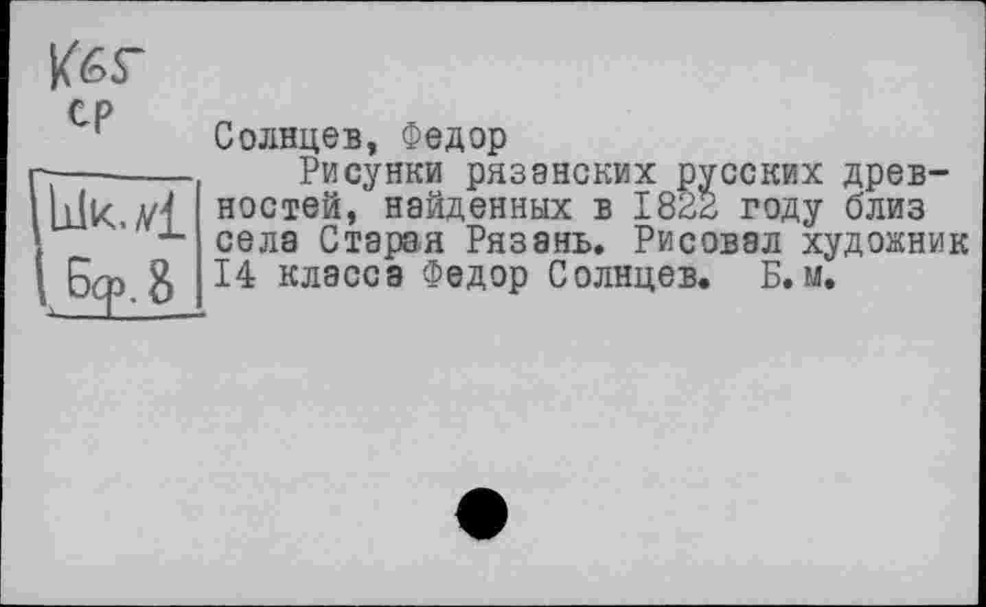 ﻿ср
bk.v£
Солнцев, Федор
Рисунки рязанских русских древностей, найденных в 1822 году близ села Старая Рязань. Рисовал художник 14 классе Федор Солнцев. Б.м.